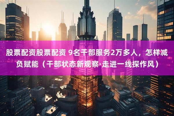 股票配资股票配资 9名干部服务2万多人，怎样减负赋能（干部状态新观察·走进一线探作风）