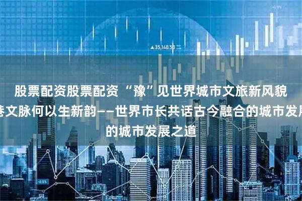 股票配资股票配资 “豫”见世界城市文旅新风貌丨旧巷文脉何以生新韵——世界市长共话古今融合的城市发展之道