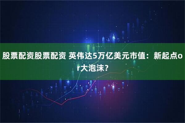 股票配资股票配资 英伟达5万亿美元市值：新起点or大泡沫？