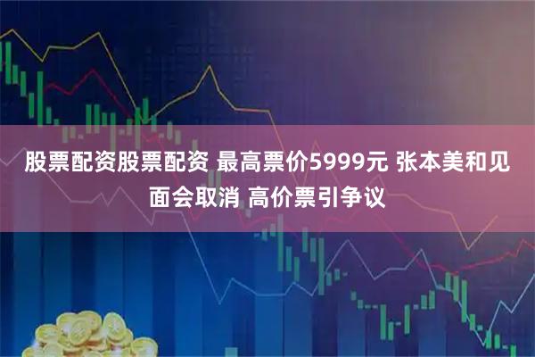 股票配资股票配资 最高票价5999元 张本美和见面会取消 高价票引争议