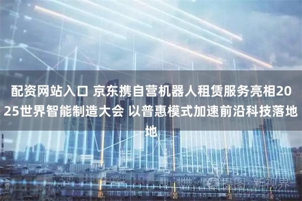 配资网站入口 京东携自营机器人租赁服务亮相2025世界智能制造大会 以普惠模式加速前沿科技落地