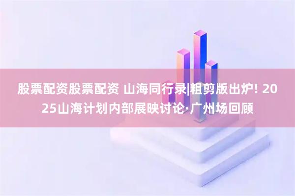 股票配资股票配资 山海同行录|粗剪版出炉! 2025山海计划内部展映讨论·广州场回顾