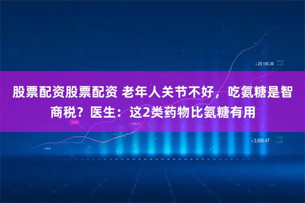 股票配资股票配资 老年人关节不好，吃氨糖是智商税？医生：这2类药物比氨糖有用
