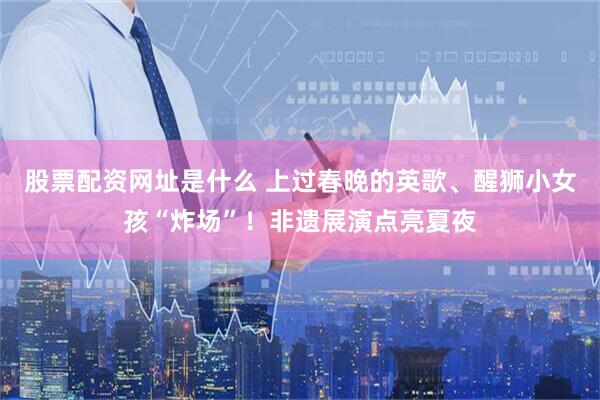 股票配资网址是什么 上过春晚的英歌、醒狮小女孩“炸场”！非遗展演点亮夏夜