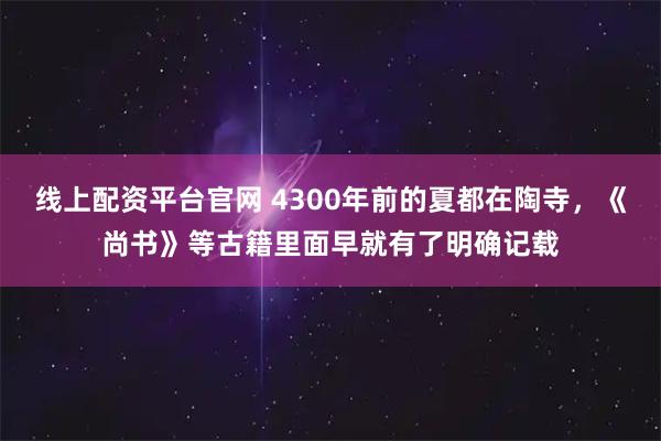 线上配资平台官网 4300年前的夏都在陶寺，《尚书》等古籍里面早就有了明确记载