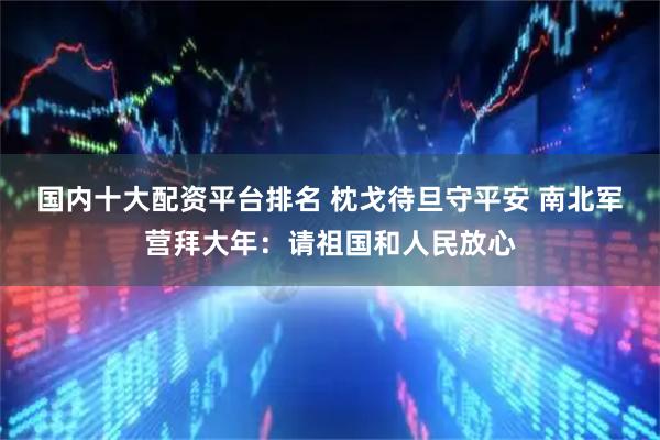 国内十大配资平台排名 枕戈待旦守平安 南北军营拜大年：请祖国和人民放心