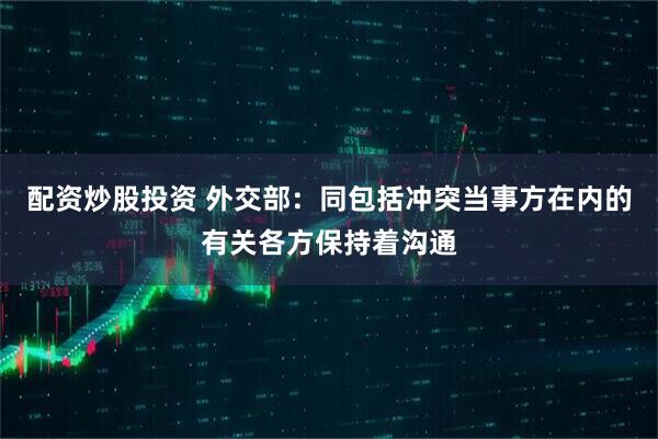 配资炒股投资 外交部：同包括冲突当事方在内的有关各方保持着沟通