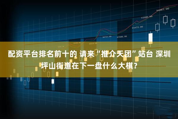 配资平台排名前十的 请来“推介天团”站台 深圳坪山街道在下一盘什么大棋？